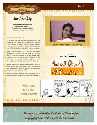 Page 8
                    EDITORIAL




            Just Jotting
        “ Another fresh new year is here . . .
             Another year to live!
         To banish worry, doubt, and fear,
          To love and laugh and give! …”




Warm Rotaract greetings to all !!!!

It’s a brand new year with new possibilities and new
adventures. The month saw a wonderfully managed
RYLA , hosted by Rotary Club of Sonepat Midtown                 Rtr.Jyoti Bhatt District Editor 2010-11
where Rtr.Nishtha from RC SGGSCC and Rtr.Himanshu
from RC Delhi Akash did us proud by winning accolades.

 After a very successful RYLA , it is now time for the
mega event of the year. Yes, ROTASIA 2011 is finally
here. It is time for some fun in the sun at Goa. Many
rotaractors from our district are participating in this               Comic Corner
Rotasia this time around. This is a great opportunity for all
of us to learn more about Rotaractors all over the world.

Despite Delhi’s chilly weather, its encouraging to see all
of you working hard to help others. Truly “Service Above
Self” personified. Cheers to you guys for making the
Rotaract movement a success.!!! 

Hope we can work together in this new year 2011 to
achieve even more success in our endeavours. Take care!!




                             With best wishes,

                              Rtr.Jyoti Bhatt

                         District Editor 2010-11




                              The only way of finding the limits of the possible
                                 is by going beyond them into the impossible.
 