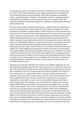 the second try we nailed it as we weren’t worrying so much about the vocals whilst doing
the routine. Then we did a workshop with our singing specialist Mrs Guy, and taught me
many techniques to help my vocals strengthen. One specific technique was fixing body
posture, despite being loose in character I still needed to maintain a strong body position
standing tall and as straight as I can this would loosen up me up making me feel more
relaxed and completely clearing my passage of air, allowing me to project better and deliver
notes correctly in key.
We had to make changes to benefit the performance, examples of this was originally Jack
and I were required to hold a piece of rope from three of the girls holding it for the other
two dancers to symbolise a cat walk, however it didn’t look precise or clean and meant Jack
and I had to rush the next movement quickly travelling across the stage to reach our female
partners that were already in position. After multiple rehearsals Mrs Parkin and Mr Sluman
stated it looked odd and messy, so we as a collective decided to completely get rid of it.
Another particular change was formations Jack and I switched partners near the start of the
process as it looked better height wise, also once the set was put into the theatre we had to
alter our spacing and blocking this was quickly sorted proving we could adapt our piece
depending on how the stage is. Overall I believe as an ensemble we worked extremely well
together, we saw the bigger picture helping one and other and making sure we performed
to the highest degree. Professionally we brought out the best in one and other as we all had
strengths and weaknesses many of my female peers helped me when struggling to polish a
particular dance move by taking me to the side and step by step showing me where to place
each body part and I always helped them try to heighten their characteristics dramatically
by impersonating how I would play it to them. This only reiterates to me how much of a
team effort this process was.
My process of my solo piece ‘My Shot’ from Hamilton was insightful, originally at the very
beginning when deciding to place ‘My Shot’ I had already learnt it as I performed it for a rep
piece I did. Miss Parkin was happy with my ability to deliver the rap/song and informed me
that I could perform this as my solo piece within the showcase, I jumped at the chance as I
felt I could perform it to a high standard. Whilst I sang the ensemble would dance the
repertoire to the song, it wasn’t an easy routine at all which meant they rehearsed it a lot,
this only benefitted me more and more as every time I would perform the song again
alongside them. I performed my solo in front of so many different people which lead to
there being no nerves when being put on the spot to perform it, it also meant I received
different feedback from various people. One example was when MADD came into school
and two representatives came in to do a workshop with us, then after the workshop Mrs
Parkin put us on the spot and told us to perform ‘My Shot’ to them. We all immediately
agreed and started performing and after they said to me that I needed to break down the
lyrics and truly understand them which will help my delivery, they also mentioned it needed
progress more from the start to the end. I took this on board and worked on my solo even
more and the feedback benefitted me when a week later I performed it to my class and they
all stated it had improved a lot. They stated that it seemed I understood the lyrics more and
that through my vocally delivery I was now telling more a story, some mentioned that due
 