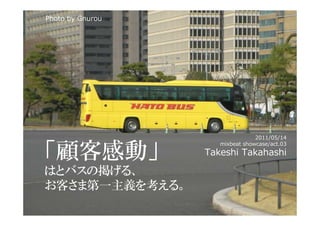 Photo by Gnurou




                                 2011/05/14


「顧客感動」
                     mixbeat showcase/act.03
                  Takeshi Takahashi

はとバスの掲げる、
お客さま第一主義を考える。
 