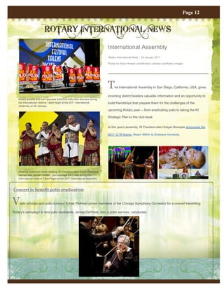 Page 12


                           ROTARY INTERNATIONAL NEWS
                                                                              International Assembly
                                                                              Rotary International News -- 24 January 2011

                                                                              Photos by Alyce Henson and Monika Lozinska-Lee/Rotary Images




                                                                              T    he International Assembly in San Diego, California, USA, gives

                                                                              incoming district leaders valuable information and an opportunity to
    Rotary leaders and their spouses hold End Polio Now banners during
    the International Festival Talent Night at the 2011 International         build friendships that prepare them for the challenges of the
    Assembly on 20 January.
                                                                              upcoming Rotary year -- from eradicating polio to taking the RI

                                                                              Strategic Plan to the club level.


                                                                              At this year's assembly, RI President-elect Kalyan Banerjee announced the

                                                                              2011-12 RI theme, Reach Within to Embrace Humanity.




    Wearing traditional Indian clothing, RI President-elect Kalyan Banerjee
    and his wife, Binota (middle), acknowledge the crowd during the
    International Festival Talent Night at the 2011 International Assembly
    on 20 January.


Concert to benefit polio eradication


V    iolin virtuoso and polio survivor Itzhak Perlman joined members of the Chicago Symphony Orchestra for a concert benefiting

Rotary's campaign to end polio worldwide. James DePreist, also a polio survivor, conducted.
 