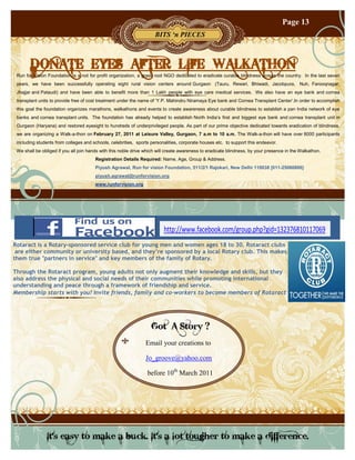 Page 13
                                                                     BITS ‘n PIECES



       DONATE EYES AFTER LIFE WALKATHON
 Run for Vision Foundation is a not for profit organization, a grass root NGO dedicated to eradicate curable blindness across the country. In the last seven
 years, we have been successfully operating eight rural vision centers around Gurgaon (Tauru, Rewari, Bhiwadi, Jacobpura, Nuh, Farooqnagar,
 Jhajjar and Pataudi) and have been able to benefit more than 1 Lakh people with eye care medical services. We also have an eye bank and cornea
 transplant units to provide free of cost treatment under the name of ‘Y.P. Mahindru Niramaya Eye bank and Cornea Transplant Center’.In order to accomplish
 this goal the foundation organizes marathons, walkathons and events to create awareness about curable blindness to establish a pan India network of eye
 banks and cornea transplant units. The foundation has already helped to establish North India’s first and biggest eye bank and cornea transplant unit in
 Gurgaon (Haryana) and restored eyesight to hundreds of underprivileged people. As part of our prime objective dedicated towards eradication of blindness,
 we are organizing a Walk-a-thon on February 27, 2011 at Leisure Valley, Gurgaon, 7 a.m to 10 a.m. The Walk-a-thon will have over 8000 participants
 including students from colleges and schools, celebrities, sports personalities, corporate houses etc. to support this endeavor.
 We shall be obliged if you all join hands with this noble drive which will create awareness to eradicate blindness, by your presence in the Walkathon.
                                       Registration Details Required: Name, Age, Group & Address.
                                       Piyush Agrawal, Run for vision Foundation, 511/2/1 Rajokari, New Delhi 110038 [011-25060806]
                                       piyush.agrawal@runforvision.org
                                       www.runforvision.org




                                                                         http://www.facebook.com/group.php?gid=132376810117069
Rotaract is a Rotary-sponsored service club for young men and women ages 18 to 30. Rotaract clubs
 are either community or university based, and they’re sponsored by a local Rotary club. This makes
them true "partners in service" and key members of the family of Rotary.

Through the Rotaract program, young adults not only augment their knowledge and skills, but they
also address the physical and social needs of their communities while promoting international
understanding and peace through a framework of friendship and service.
Membership starts with you! Invite friends, family and co-workers to become members of Rotaract




                                                                   Got A Story ?
                                                                Email your creations to

                                                                Jo_groove@yahoo.com

                                                                 before 10th March 2011




               It's easy to make a buck. It's a lot tougher to make a difference.
 