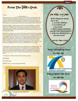 Page 3


            From The DRR’s Desk

Dear all,                                                                                  THE FOUR WAY TEST
January has been an eventful month for our district. I want to acknowledge all the
clubs who have been religiously participating in the Polio rallies and Polio ravivar        Of the things we think,
camps to eradicate this dreadful disease from the planet which is on the verge of
extinction. I also want to acknowledge all the clubs who are spreading awareness on
                                                                                            say or do…
Blood donation and organizing blood donation camps regularly in past few months.              1. Is it the TRUTH?
Clubs like SGGSCC , Delhi North and ASET who worked selflessly to generate                   2. Is it FAIR to all
funds for the underprivileged to improve their quality of life with education and               concerned?
basic needs , deserves special acknowledgement. Republic day celebration with the
underprivileged section of the society shows the love and concern of the rotaractors        3. Will it build GOODWILL
for the people of India.
                                                                                           and BETTER FRIENDSHIPS?
ROTASIA was another event where 22 rotaractors from District 3010 participated in          4. Will it be BENEFICIAL to
Goa .More than 1000 rotaractors from various districts from south asia were present.
Even though things were not ideal , positivity and courage of rotaractors made it an            all concerned?
extraordinary experience. Being positive and fighting against the odds is what we all
learnt and enjoyed the event. We also got to interact with rotaractors from other
district and shared our experiences and projects with them. We got to learn new
ways of working from them and would try to implement those in our district as well.           Service Above Self
We now are looking forward to go to the next ROTAISA 2011-12 in Nepal.


Communication is the basis of growth in any organization. No communication – No
growth. We have been trying to work on communication from past few months,
however few clubs are not responding. I would like to urge to all the clubs in the
district to be in communication with the district and other fellow clubs regularly.
                                                                                         Rotary International Theme
This will not only give access to learning but also opportunity to work together in
future.                                                                                        For 2010- 2011
I wish you all , All the very best and keep up this good work.

Best Regards

Rtr. Manik Gupta

DRR Dist. 3010 – Learning Through Fellowship




                                                                                        Rotaract District 3010 Theme

                                                                                               For 2010-2011




                        Rtr.Manik Gupta, DRR 2010-11
 