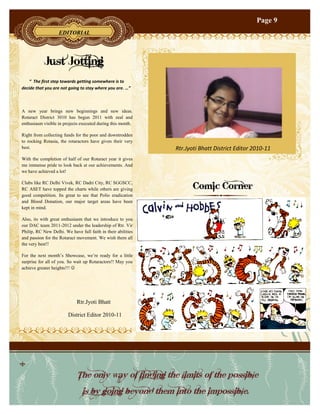 Page 9
                   EDITORIAL




           Just Jotting
    “ The first step towards getting somewhere is to
decide that you are not going to stay where you are. …”



A new year brings new beginnings and new ideas.
Rotaract District 3010 has begun 2011 with zeal and
enthusiasm visible in projects executed during this month.

Right from collecting funds for the poor and downtrodden
to rocking Rotasia, the rotaractors have given their very
best.                                                         Rtr.Jyoti Bhatt District Editor 2010-11
With the completion of half of our Rotaract year it gives
me immense pride to look back at our achievements. And
we have achieved a lot!


                                                                    Comic Corner
Clubs like RC Delhi Vivek, RC Dadri City, RC SGGSCC,
RC ASET have topped the charts while others are giving
good competition. Its great to see that Polio eradication
and Blood Donation, our major target areas have been
kept in mind.

Also, its with great enthusiasm that we introduce to you
our DAC team 2011-2012 under the leadership of Rtr. Vir
Philip, RC New Delhi. We have full faith in their abilities
and passion for the Rotaract movement. We wish them all
the very best!!

For the next month‟s Showcase, we‟re ready for a little
surprise for all of you. So wait up Rotaractors!! May you
achieve greater heights!!! 




                             Rtr.Jyoti Bhatt

                        District Editor 2010-11




                             The only way of finding the limits of the possible
                                is by going beyond them into the impossible.
 