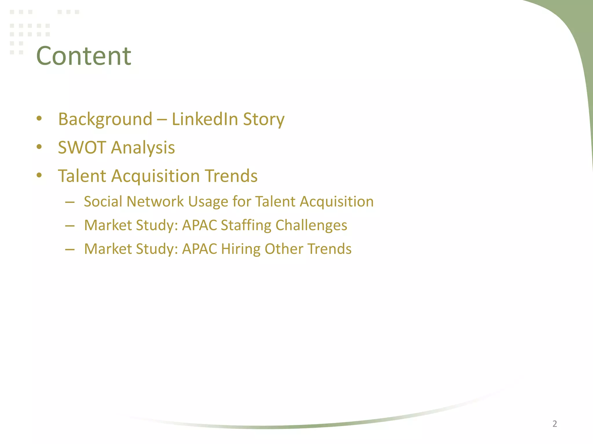 Content
• Background – LinkedIn Story
• SWOT Analysis
• Talent Acquisition Trends
– Social Network Usage for Talent Acquisition
– Market Study: APAC Staffing Challenges
– Market Study: APAC Hiring Other Trends

2

 