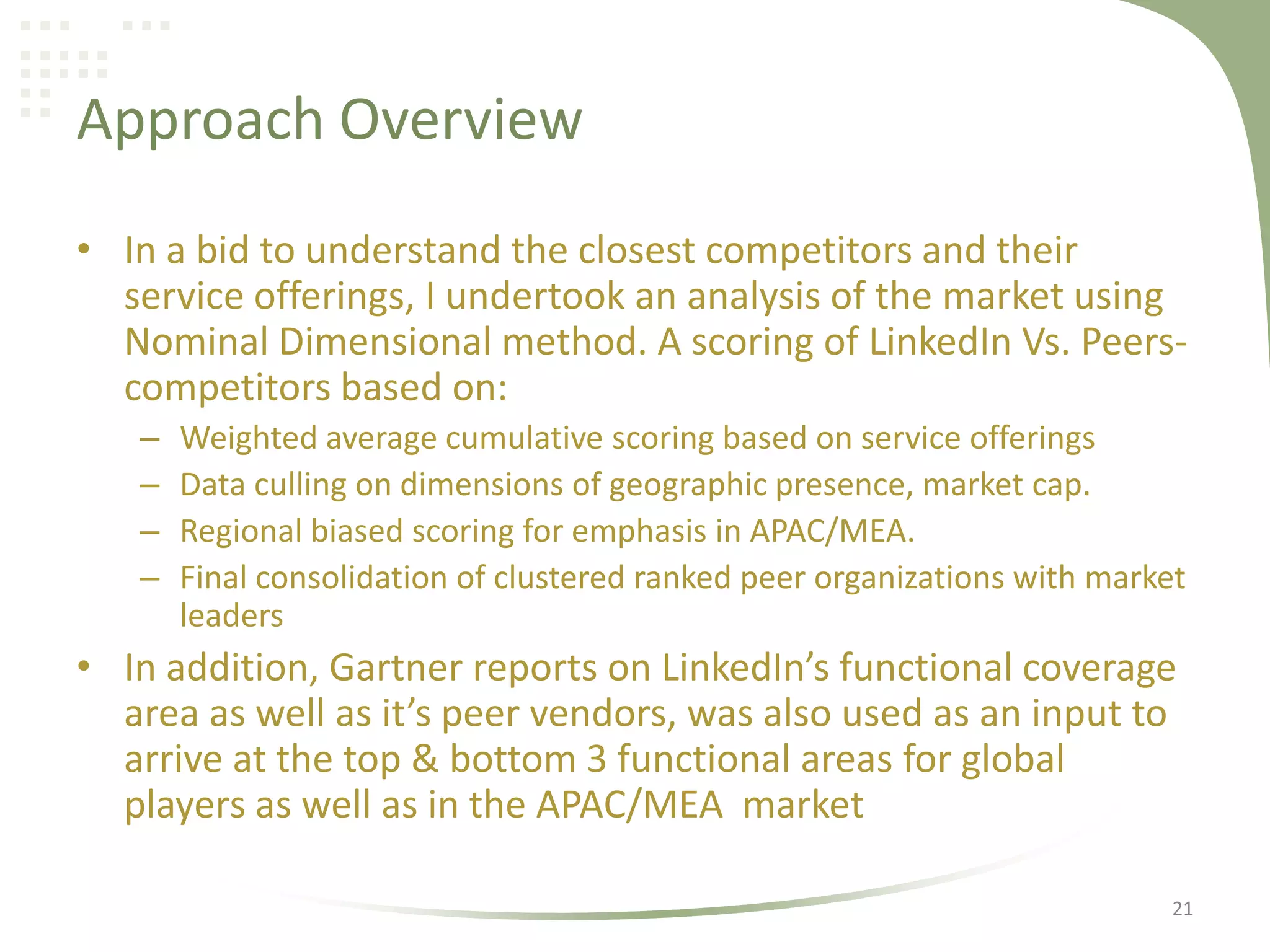 Approach Overview
• In a bid to understand the closest competitors and their
service offerings, I undertook an analysis of the market using
Nominal Dimensional method. A scoring of LinkedIn Vs. Peerscompetitors based on:
–
–
–
–

Weighted average cumulative scoring based on service offerings
Data culling on dimensions of geographic presence, market cap.
Regional biased scoring for emphasis in APAC/MEA.
Final consolidation of clustered ranked peer organizations with market
leaders

• In addition, Gartner reports on LinkedIn’s functional coverage
area as well as it’s peer vendors, was also used as an input to
arrive at the top & bottom 3 functional areas for global
players as well as in the APAC/MEA market
21

 