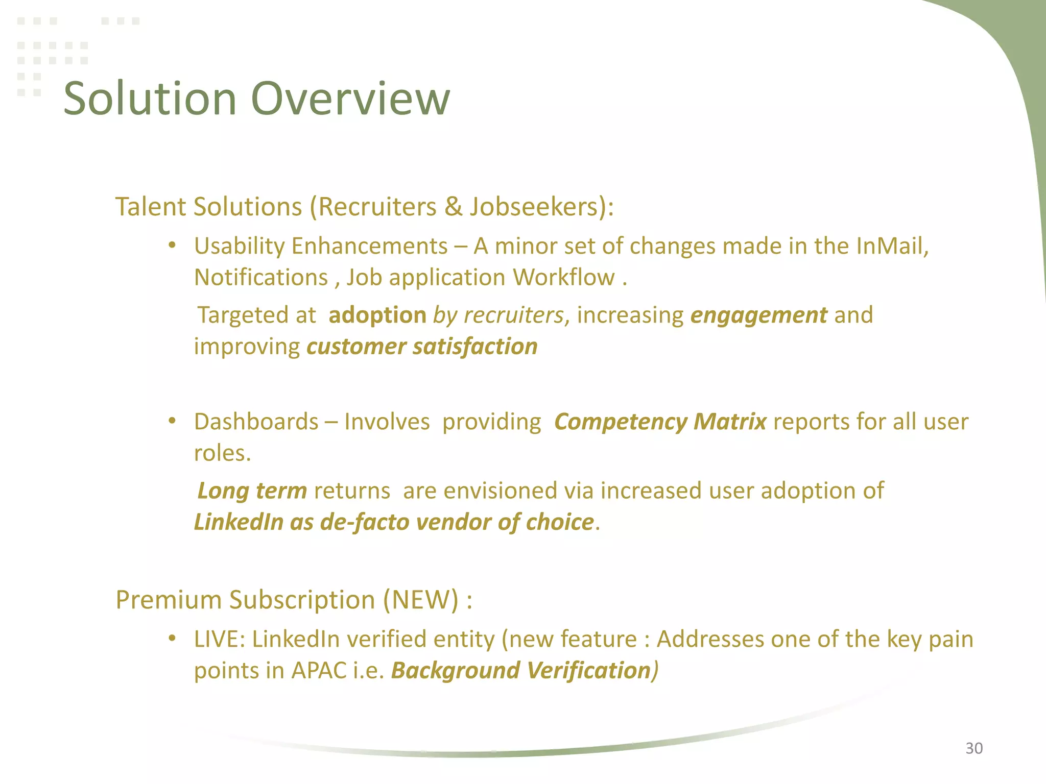Solution Overview
Talent Solutions (Recruiters & Jobseekers):
• Usability Enhancements – A minor set of changes made in the InMail,
Notifications , Job application Workflow .
Targeted at adoption by recruiters, increasing engagement and
improving customer satisfaction
• Dashboards – Involves providing Competency Matrix reports for all user
roles.
Long term returns are envisioned via increased user adoption of
LinkedIn as de-facto vendor of choice.

Premium Subscription (NEW) :
• LIVE: LinkedIn verified entity (new feature : Addresses one of the key pain
points in APAC i.e. Background Verification)
30

 