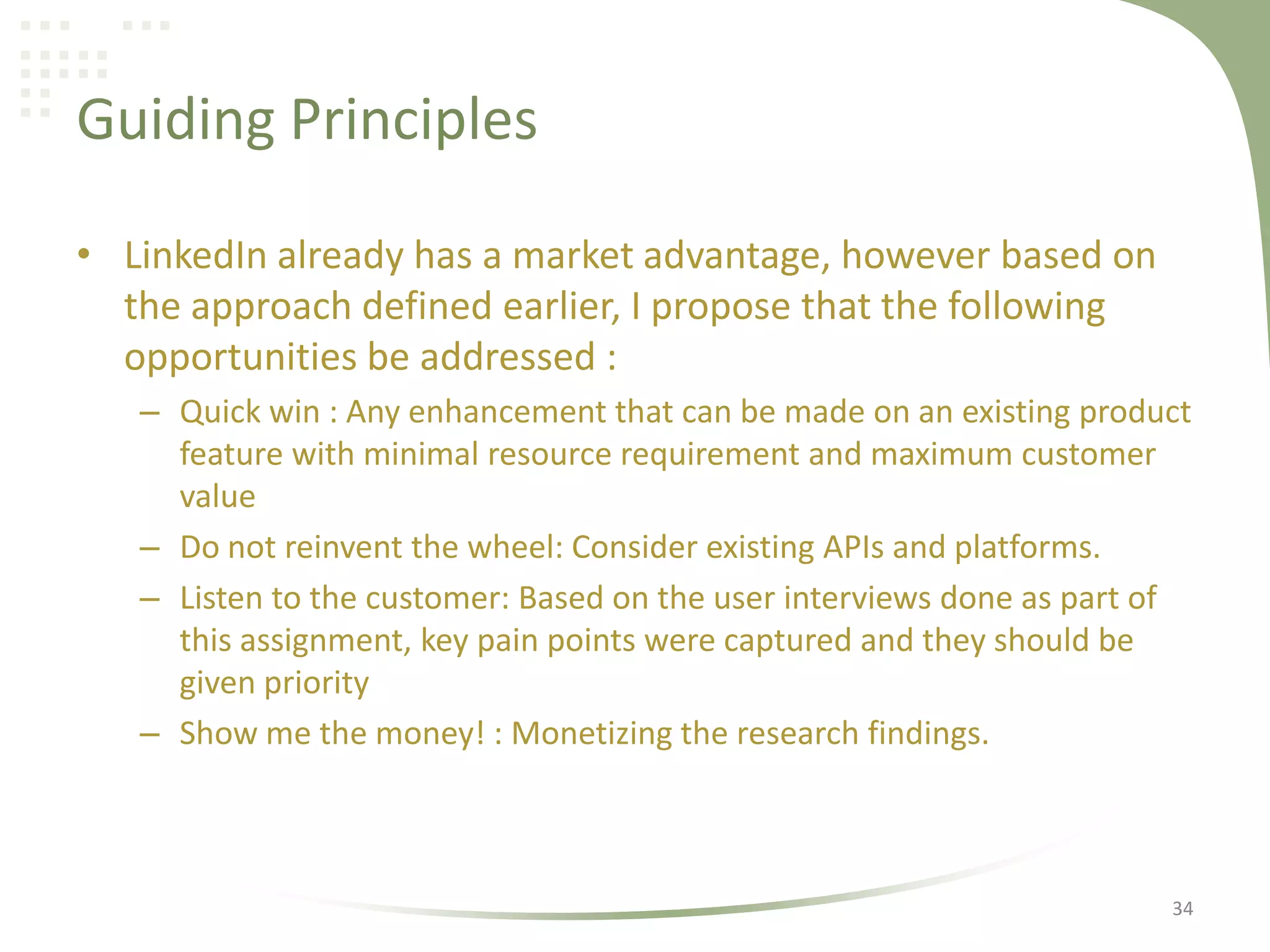 Guiding Principles
• LinkedIn already has a market advantage, however based on
the approach defined earlier, I propose that the following
opportunities be addressed :
– Quick win : Any enhancement that can be made on an existing product
feature with minimal resource requirement and maximum customer
value
– Do not reinvent the wheel: Consider existing APIs and platforms.
– Listen to the customer: Based on the user interviews done as part of
this assignment, key pain points were captured and they should be
given priority
– Show me the money! : Monetizing the research findings.

34

 