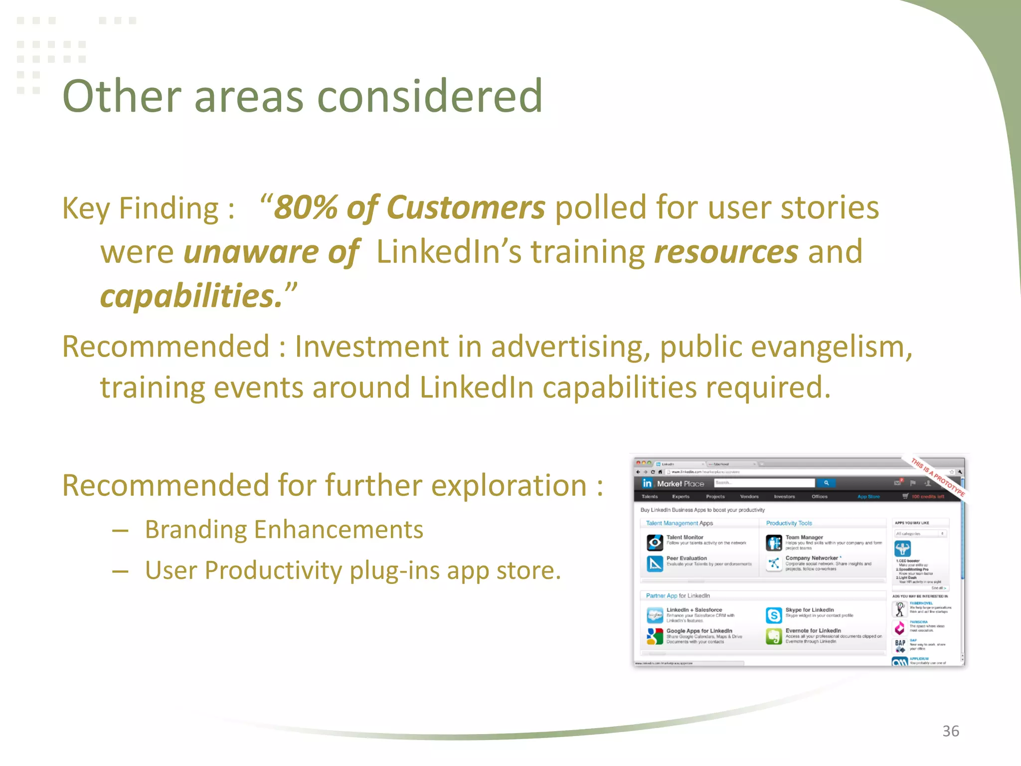 Other areas considered
Key Finding : “80% of Customers polled for user stories

were unaware of LinkedIn’s training resources and
capabilities.”
Recommended : Investment in advertising, public evangelism,
training events around LinkedIn capabilities required.
Recommended for further exploration :
– Branding Enhancements
– User Productivity plug-ins app store.

36

 
