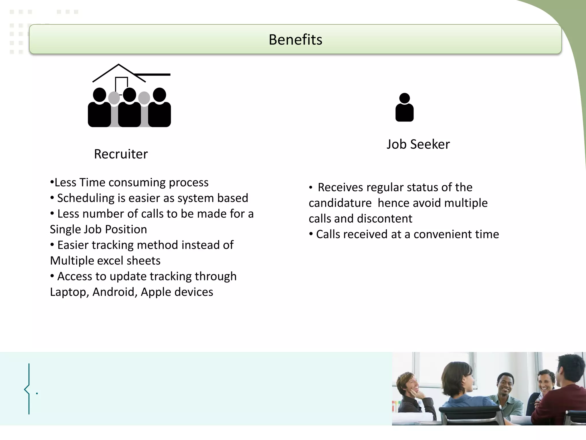 Benefits

Recruiter
•Less Time consuming process
• Scheduling is easier as system based
• Less number of calls to be made for a
Single Job Position
• Easier tracking method instead of
Multiple excel sheets
• Access to update tracking through
Laptop, Android, Apple devices

.

Job Seeker
• Receives regular status of the

candidature hence avoid multiple
calls and discontent
• Calls received at a convenient time

 