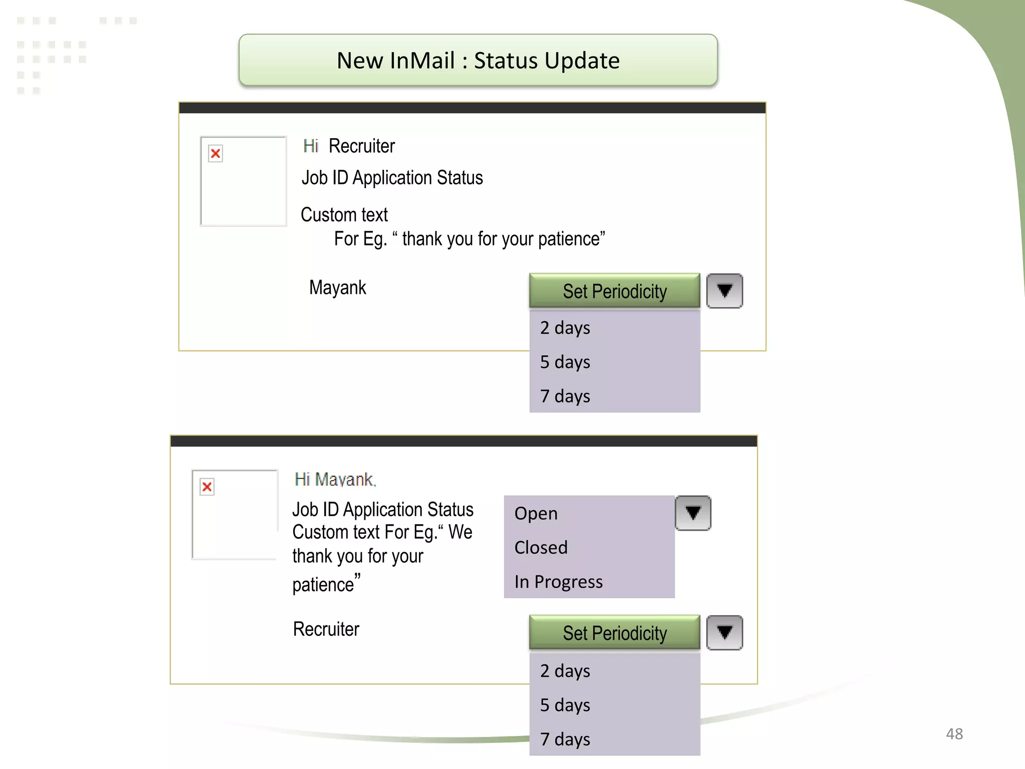 New InMail : Status Update
Recruiter
Job ID Application Status
Custom text
For Eg. “ thank you for your patience”

Mayank

Set Periodicity
2 days

5 days
7 days

Job ID Application Status
Custom text For Eg.“ We
thank you for your
patience”

Recruiter

Open
Closed
In Progress

Set Periodicity
2 days
5 days

7 days

48

 