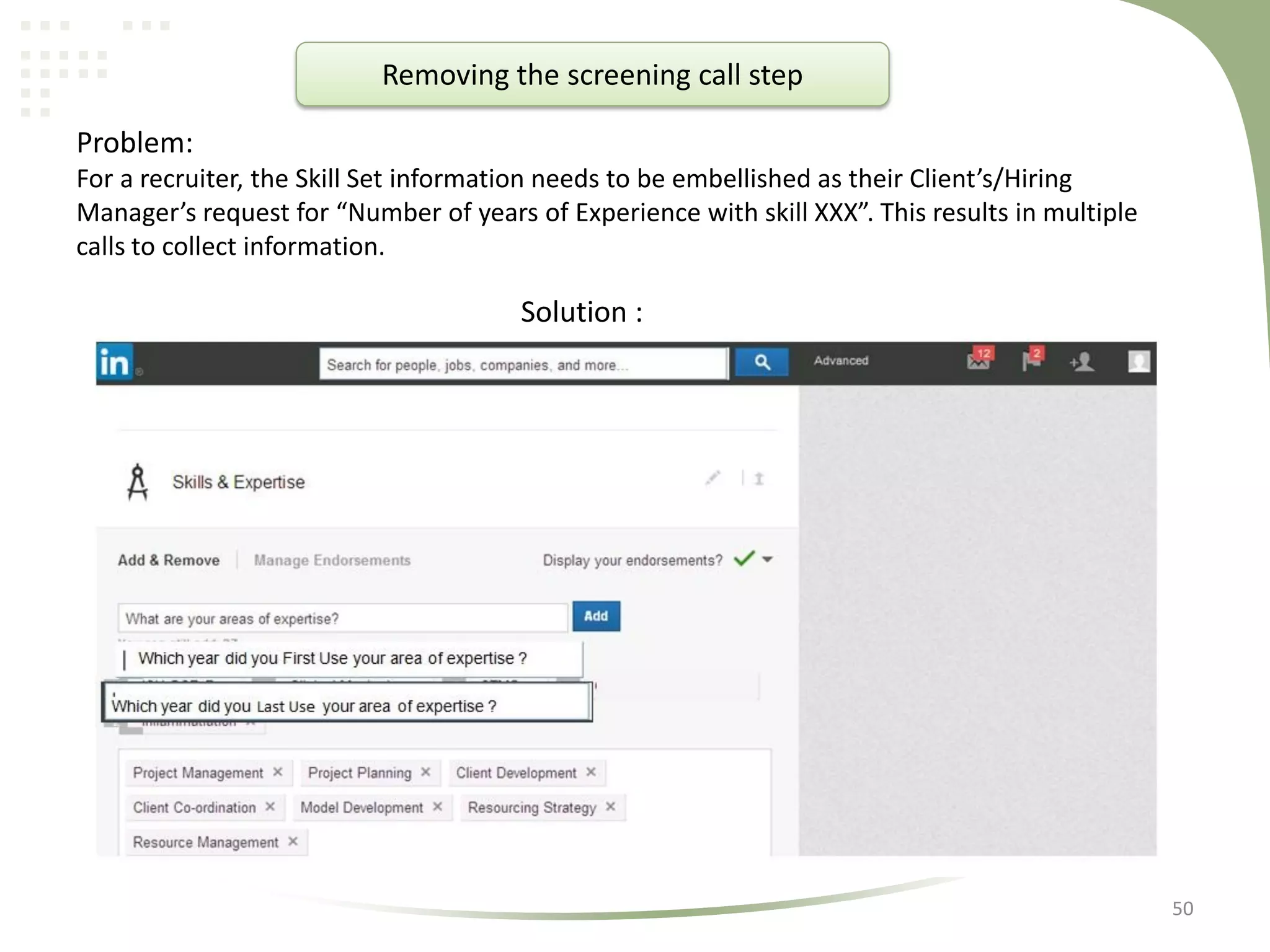 Removing the screening call step
Problem:
For a recruiter, the Skill Set information needs to be embellished as their Client’s/Hiring
Manager’s request for “Number of years of Experience with skill XXX”. This results in multiple
calls to collect information.

Solution :

50

 