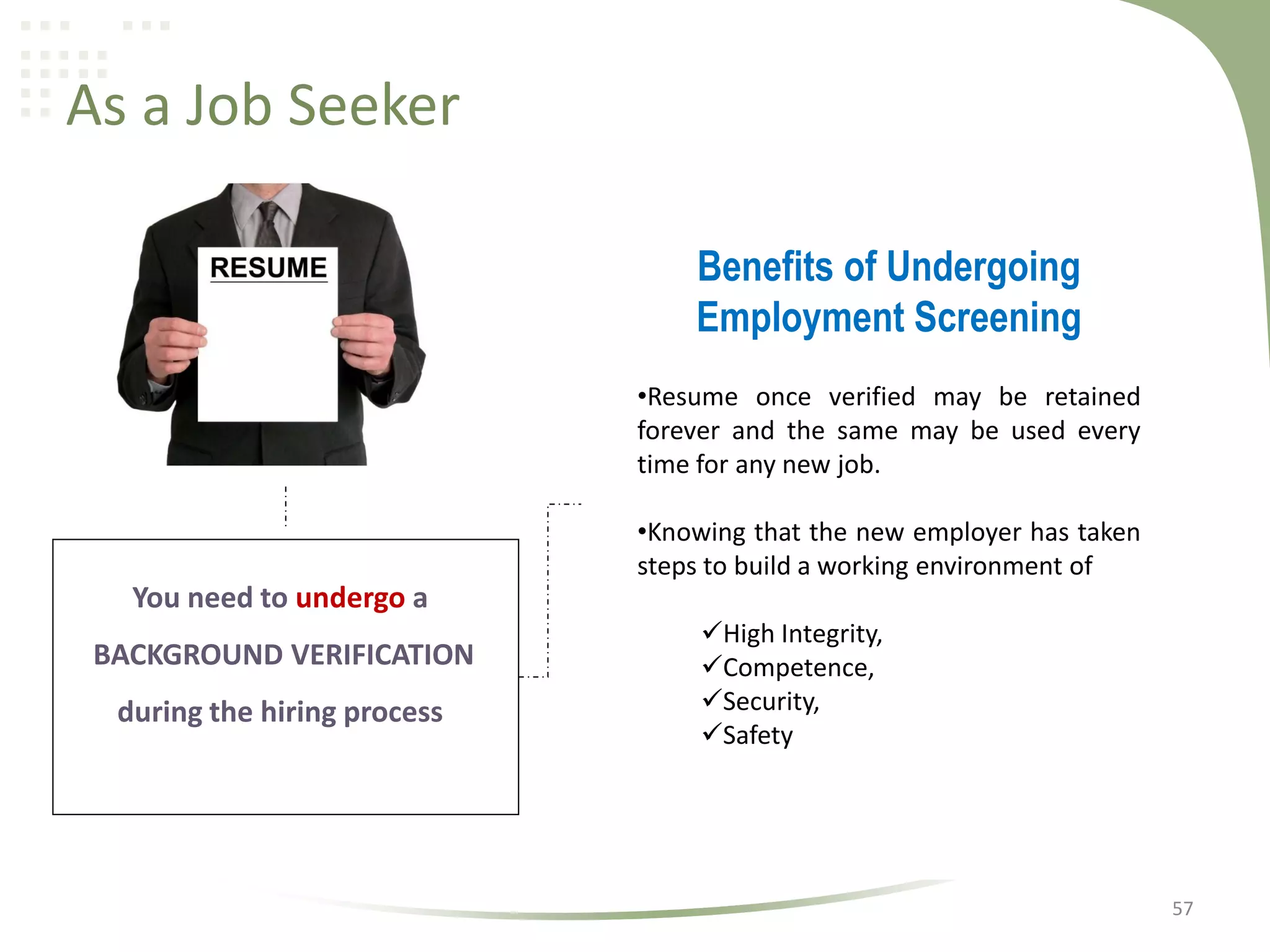 As a Job Seeker
Benefits of Undergoing
Employment Screening
•Resume once verified may be retained
forever and the same may be used every
time for any new job.
•Knowing that the new employer has taken
steps to build a working environment of

You need to undergo a
BACKGROUND VERIFICATION
during the hiring process

High Integrity,
Competence,
Security,
Safety

57

 