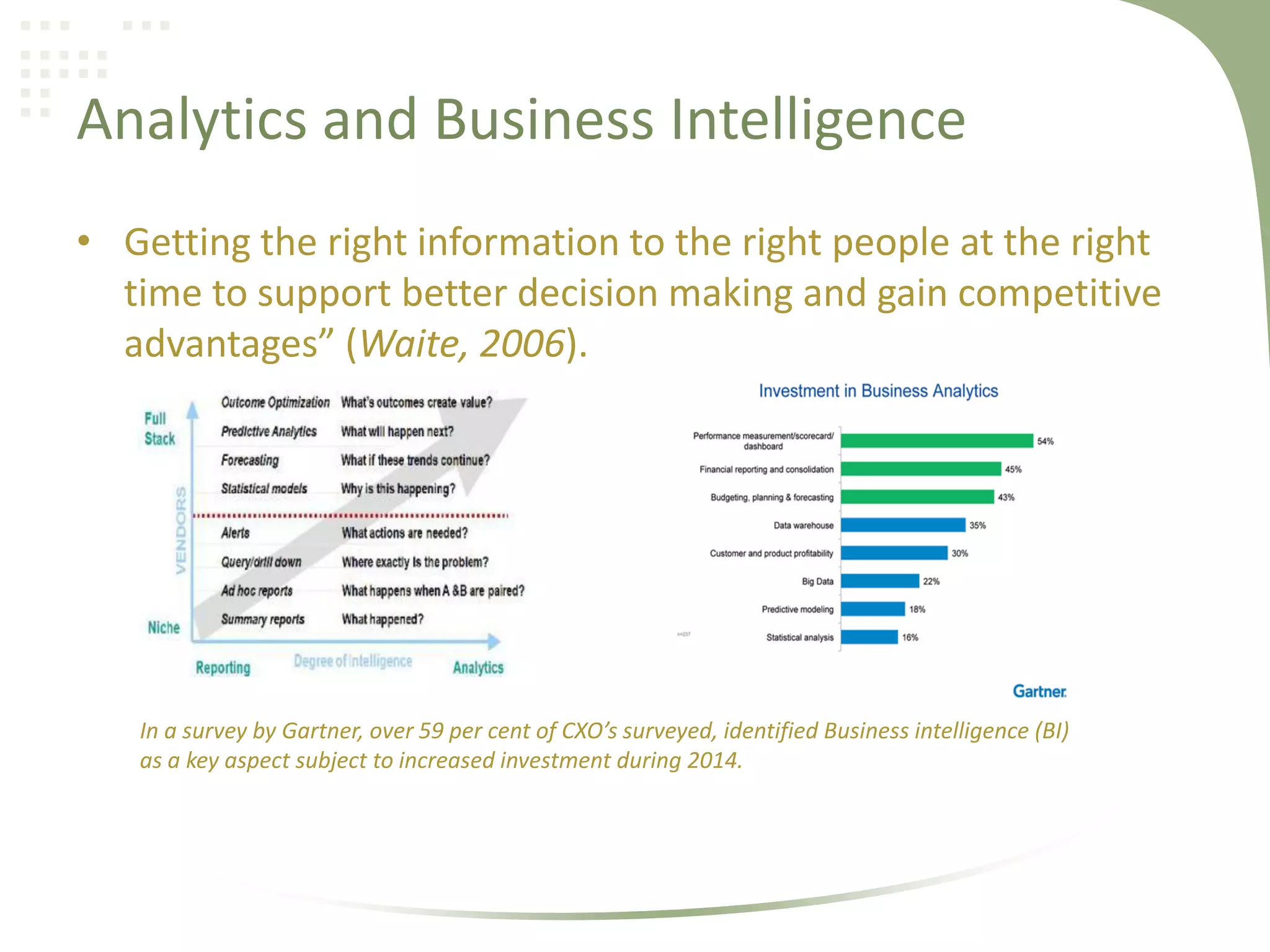 Analytics and Business Intelligence
• Getting the right information to the right people at the right
time to support better decision making and gain competitive
advantages” (Waite, 2006).

In a survey by Gartner, over 59 per cent of CXO’s surveyed, identified Business intelligence (BI)
as a key aspect subject to increased investment during 2014.

 