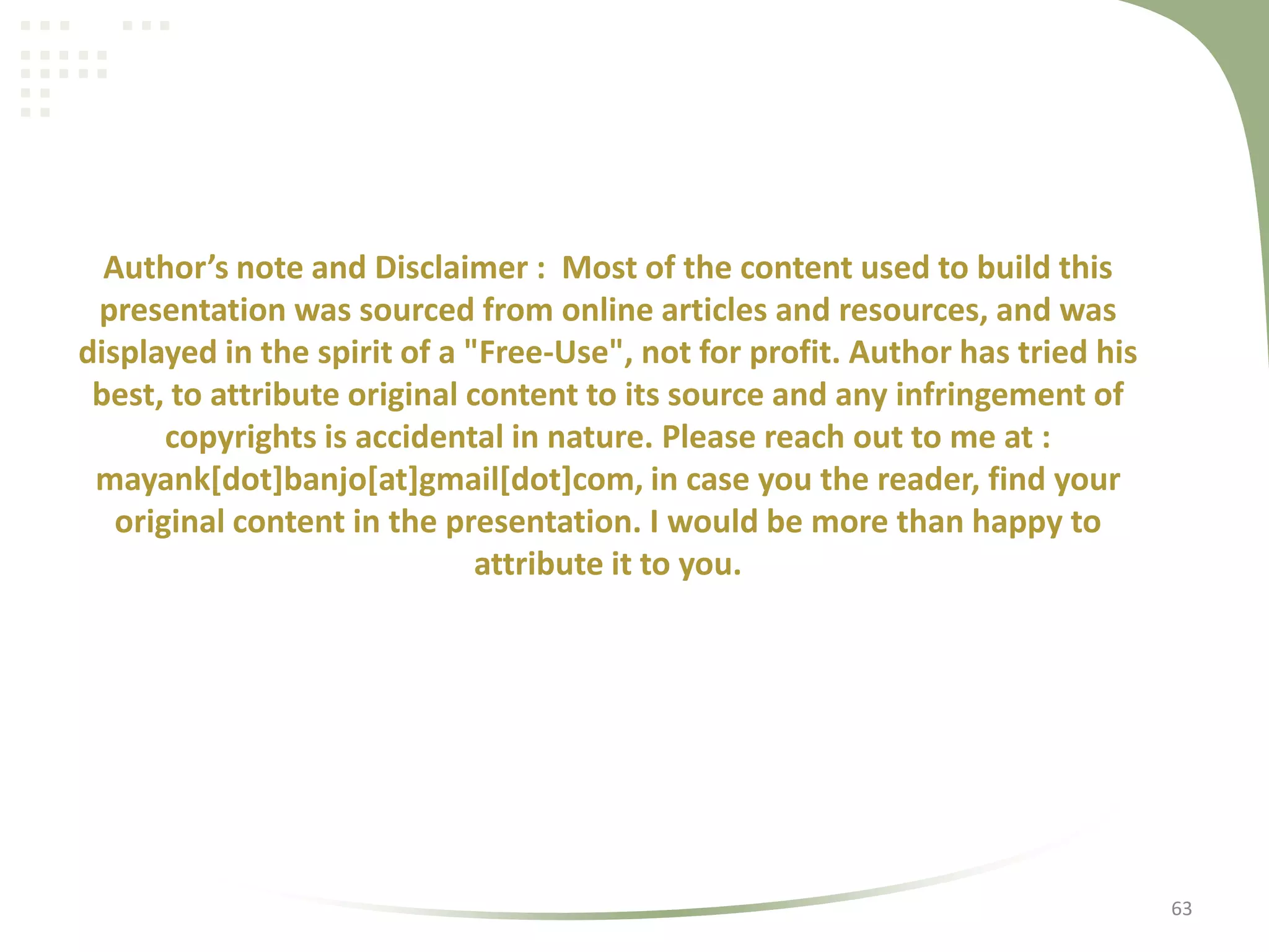 Author’s note and Disclaimer : Most of the content used to build this
presentation was sourced from online articles and resources, and was
displayed in the spirit of a "Free-Use", not for profit. Author has tried his
best, to attribute original content to its source and any infringement of
copyrights is accidental in nature. Please reach out to me at :
mayank[dot]banjo[at]gmail[dot]com, in case you the reader, find your
original content in the presentation. I would be more than happy to
attribute it to you.

63

 