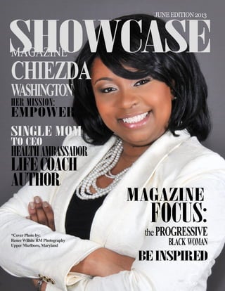 1 SHOWCASE Magazine June 2013
MAGAZINE
CHIEZDA
WASHINGTON
HER MISSION:
EMPOWER
SINGLE MOM
TO CEO
HEALTHAMBASSADOR
LIFECOACH
AUTHOR
MAGAZINE
FOCUS:
thePROGRESSIVE
BLACK WOMAN
BE INSPIRED
SHOWCASE
*CoverPhotoby:
ReneeWilhiteRMPhotography
UpperMarlboro,Maryland
JUNEEDITION2013
 