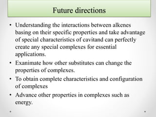 Future directions
• Understanding the interactions between alkenes
basing on their specific properties and take advantage
of special characteristics of cavitand can perfectly
create any special complexes for essential
applications.
• Exanimate how other substitutes can change the
properties of complexes.
• To obtain complete characteristics and configuration
of complexes
• Advance other properties in complexes such as
energy.
 