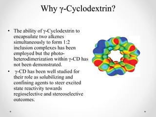 Why γ-Cyclodextrin?
• The ability of γ-Cyclodextrin to
encapsulate two alkenes
simultaneously to form 1:2
inclusion complexes has been
employed but the photo-
heterodimerization within γ-CD has
not been demonstrated.
• γ-CD has been well studied for
their role as solubilizing and
confining agents to steer excited
state reactivity towards
regioselective and stereoselective
outcomes.
 