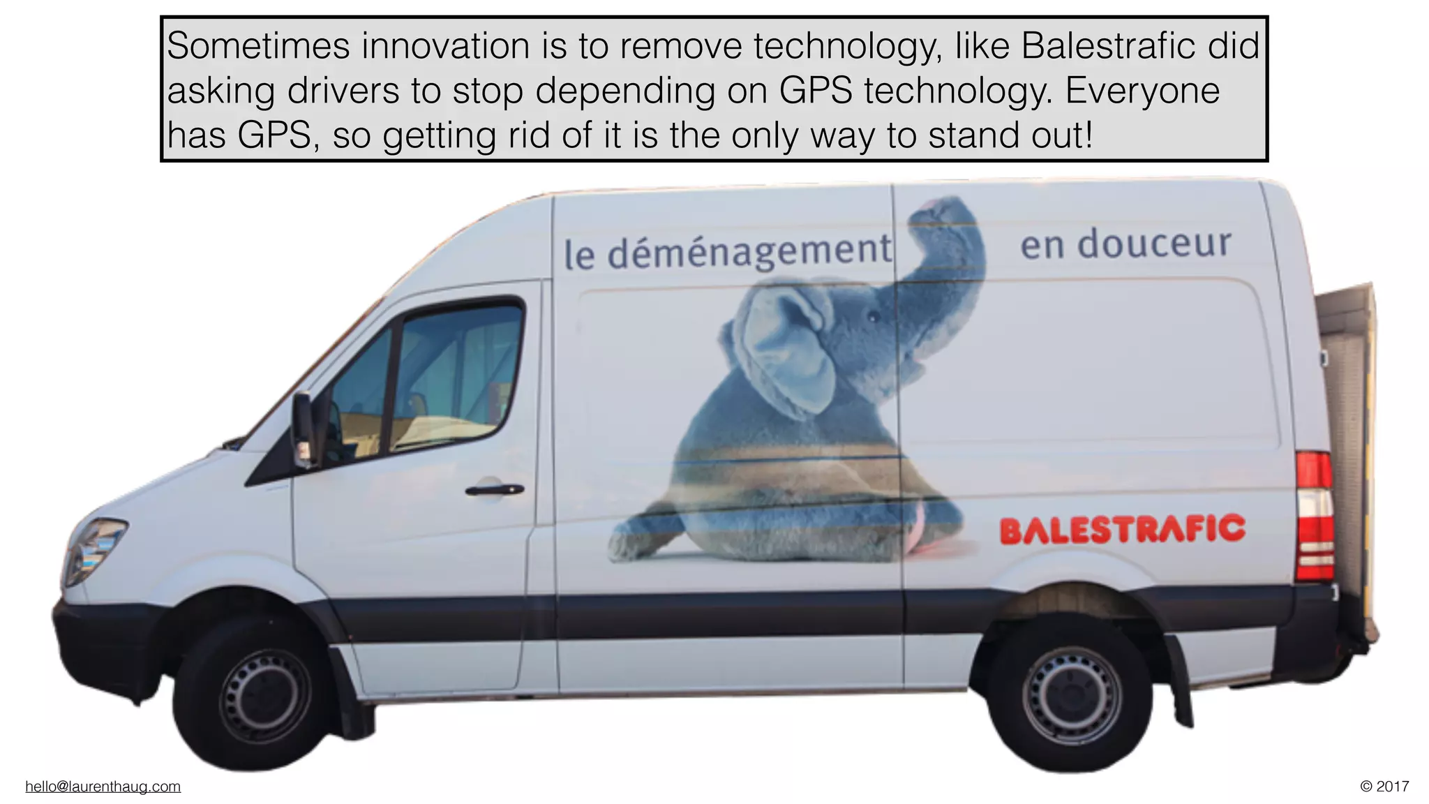 hello@laurenthaug.com © 2017
Sometimes innovation is to remove technology, like Balestraﬁc did
asking drivers to stop depending on GPS technology. Everyone
has GPS, so getting rid of it is the only way to stand out!
 