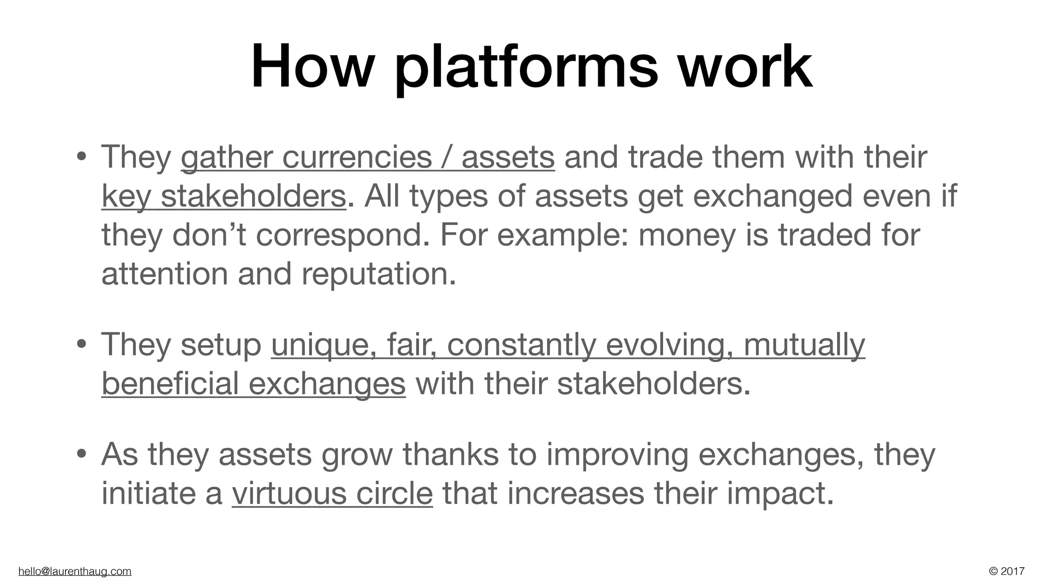 hello@laurenthaug.com © 2017
How platforms work
• They gather currencies / assets and trade them with their
key stakeholders. All types of assets get exchanged even if
they don’t correspond. For example: money is traded for
attention and reputation.

• They setup unique, fair, constantly evolving, mutually
beneﬁcial exchanges with their stakeholders.

• As they assets grow thanks to improving exchanges, they
initiate a virtuous circle that increases their impact.
 