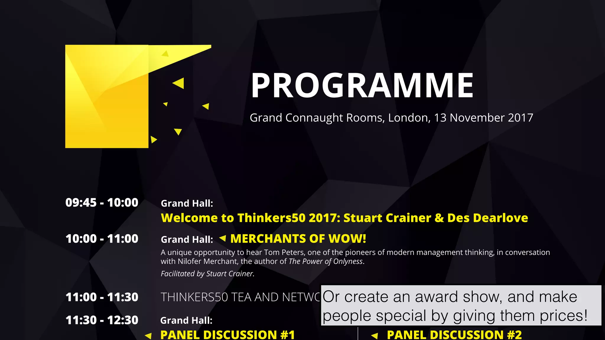 hello@laurenthaug.com © 2017
PROGRAMME
Grand Connaught Rooms, London, 13 November 2017
09:45 - 10:00 Grand Hall:
Welcome to Thinkers50 2017: Stuart Crainer & Des Dearlove
10:00 - 11:00 Grand Hall: MERCHANTS OF WOW!
A unique opportunity to hear Tom Peters, one of the pioneers of modern management thinking, in conversation
with Nilofer Merchant, the author of The Power of Onlyness.
Facilitated by Stuart Crainer.
11:00 - 11:30 THINKERS50 TEA AND NETWORKING
11:30 - 12:30 Edinburgh Room:
PANEL DISCUSSION #2
Grand Hall:
PANEL DISCUSSION #1
Or create an award show, and make
people special by giving them prices!
 