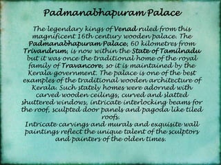 PadmanabhapuramPalaceThe legendary kings of Venad ruled from this magnificent 16th century wooden palace. The Padmanabhapuram Palace, 60 kilometres from Trivandrum, is now within the State of Tamilnadu but it was once the traditional home of the royal family of Travancore, so it is maintained by the Kerala government. The palace is one of the best examples of the traditional wooden architecture of Kerala. Such stately homes were adorned with carved wooden ceilings, curved and slatted shuttered windows, intricate interlocking beams for the roof, sculpted door panels and pagoda like tiled roofs. Intricate carvings and murals and exquisite wall paintings reflect the unique talent of the sculptors and painters of the olden times. 