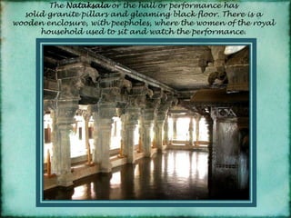 The Nataksalaor the hall or performance has solid granite pillars and gleaming black floor. There is a wooden enclosure, with peepholes, where the women of the royal household used to sit and watch the performance.