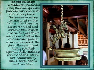 An old Oil lampIn Madurai you find a lot of those lamps with peacoks but never with this kind of horse. There are not many artefacts left in the Palace, like furniture, except for a bed and ceramic pots to keep rice in, but you don't miss them at all as the carved ceilings and doors in rosewood, the shiny floors made of highly polished coconut shells make up for it; and the rooms are  connected by stairs, halls, patios and corridors