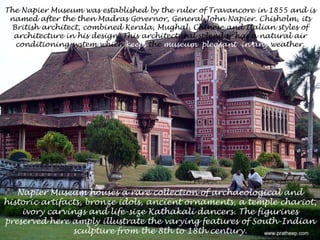 The Napier Museum was established by the ruler of Travancore in 1855 and is named after the then Madras Governor, General John Napier. Chisholm, its British architect, combined Kerala, Mughal, Chinese and Italian styles of architecture in his design. This architectural splendor has a natural air conditioning system which keeps the museum  pleasant in any weather.Napier Museum houses a rare collection of archaeological and historic artifacts, bronze idols, ancient ornaments, a temple chariot, ivory carvings and life-size Kathakali dancers. The figurines preserved here amply illustrate the varying features of South-Indian sculpture from the 8th to 18th century. 