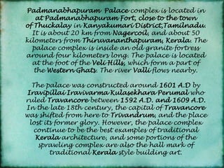 Padmanabhapuram Palace complex is located in at Padmanabhapuram Fort, close to the town of Thuckalay in Kanyakumari District,Tamilnadu. It is about 20 km from Nagercoil, and about 50 kilometers from Thiruvananthapuram, Kerala. The palace complex is inside an old granite fortress around four kilometers long. The palace is located at the foot of the Veli Hills, which form a part of the Western Ghats. The river Valli flows nearby.The palace was constructed around 1601 A.D by Iravipillai Iravivarma Kulasekhara Perumal who ruled Travancore between 1592 A.D. and 1609 A.D. In the late 18th century, the capital of Travancore was shifted from here to Trivandrum, and the place lost its former glory. However, the palace complex continue to be the best examples of traditional Kerala architecture, and some portions of the sprawling complex are also the hall mark of traditional Kerala style building art. 