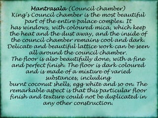 Mantrasala(Council chamber)King’s Council chamber is the most beautiful part of the entire palace complex. It has windows, with coloured mica, which keep the heat and the dust away, and the inside of the council chamber remains cool and dark. Delicate and beautiful lattice work can be seen all around the council chamber.The floor is also beautifully done, with a fine and perfect finish. The floor is dark coloured and is made of a mixture of varied substances, including burnt coconut shells, egg white and so on. The remarkable aspect is that this particular floor finish and texture could not be duplicated in any other construction.