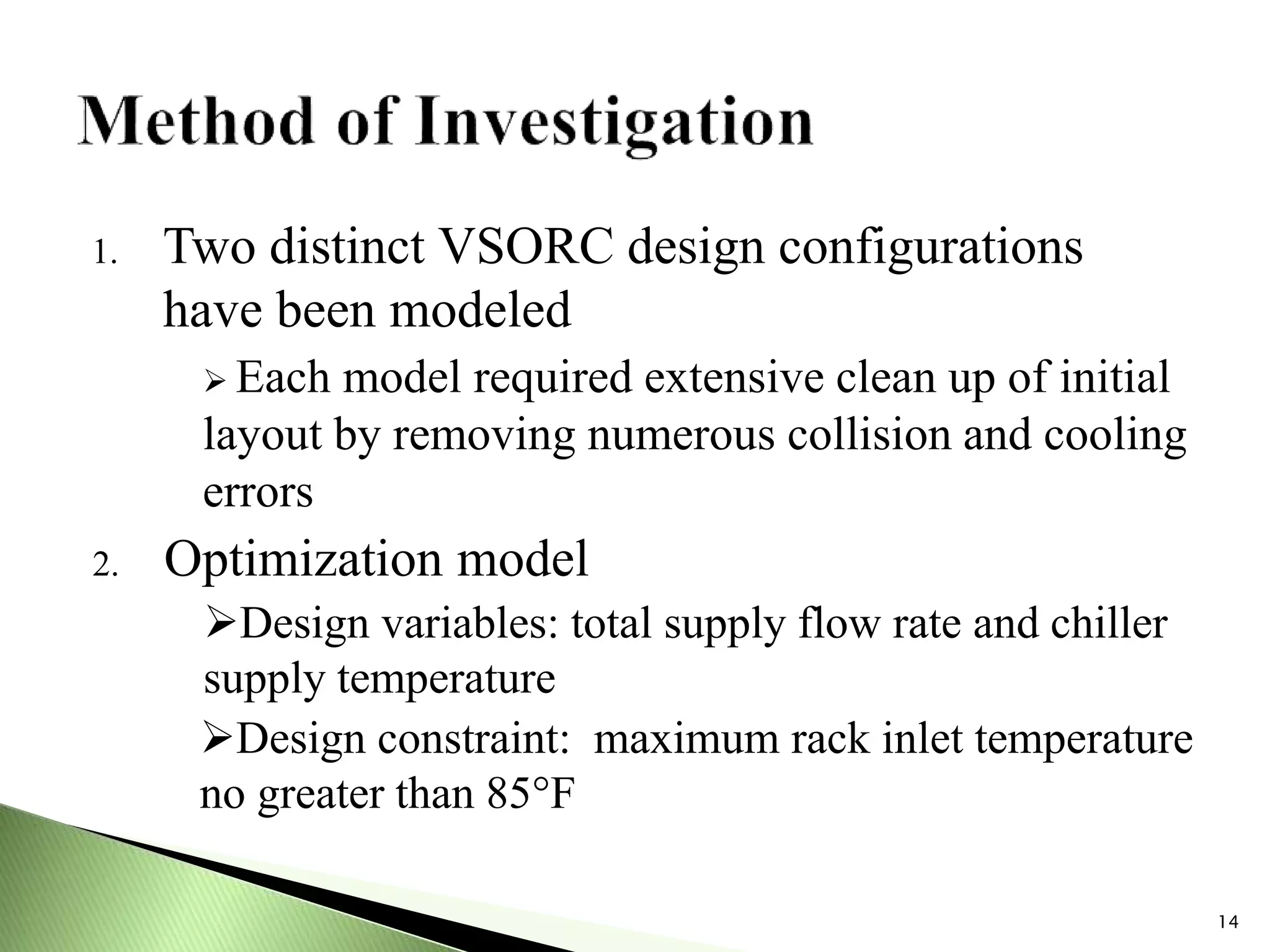 1. Two distinct VSORC design configurations
have been modeled
 Each model required extensive clean up of initial
layout by removing numerous collision and cooling
errors
2. Optimization model
Design variables: total supply flow rate and chiller
supply temperature
Design constraint: maximum rack inlet temperature
no greater than 85°F
14
 