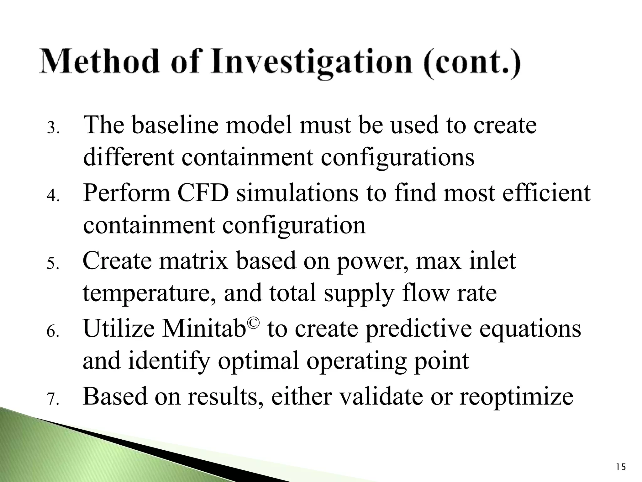 3. The baseline model must be used to create
different containment configurations
4. Perform CFD simulations to find most efficient
containment configuration
5. Create matrix based on power, max inlet
temperature, and total supply flow rate
6. Utilize Minitab© to create predictive equations
and identify optimal operating point
7. Based on results, either validate or reoptimize
15
 