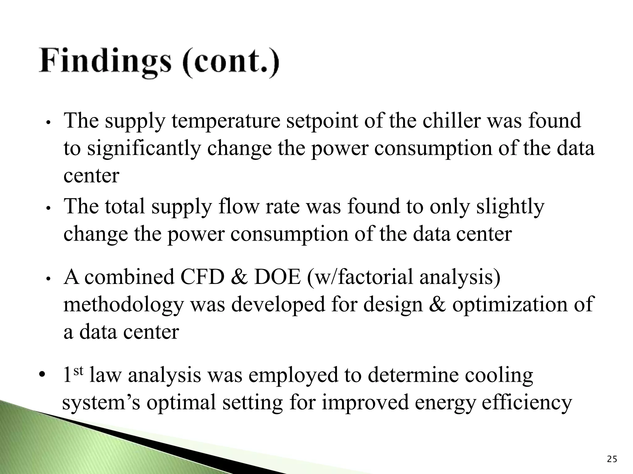 • The supply temperature setpoint of the chiller was found
to significantly change the power consumption of the data
center
• The total supply flow rate was found to only slightly
change the power consumption of the data center
• A combined CFD & DOE (w/factorial analysis)
methodology was developed for design & optimization of
a data center
• 1st law analysis was employed to determine cooling
system’s optimal setting for improved energy efficiency
25
 