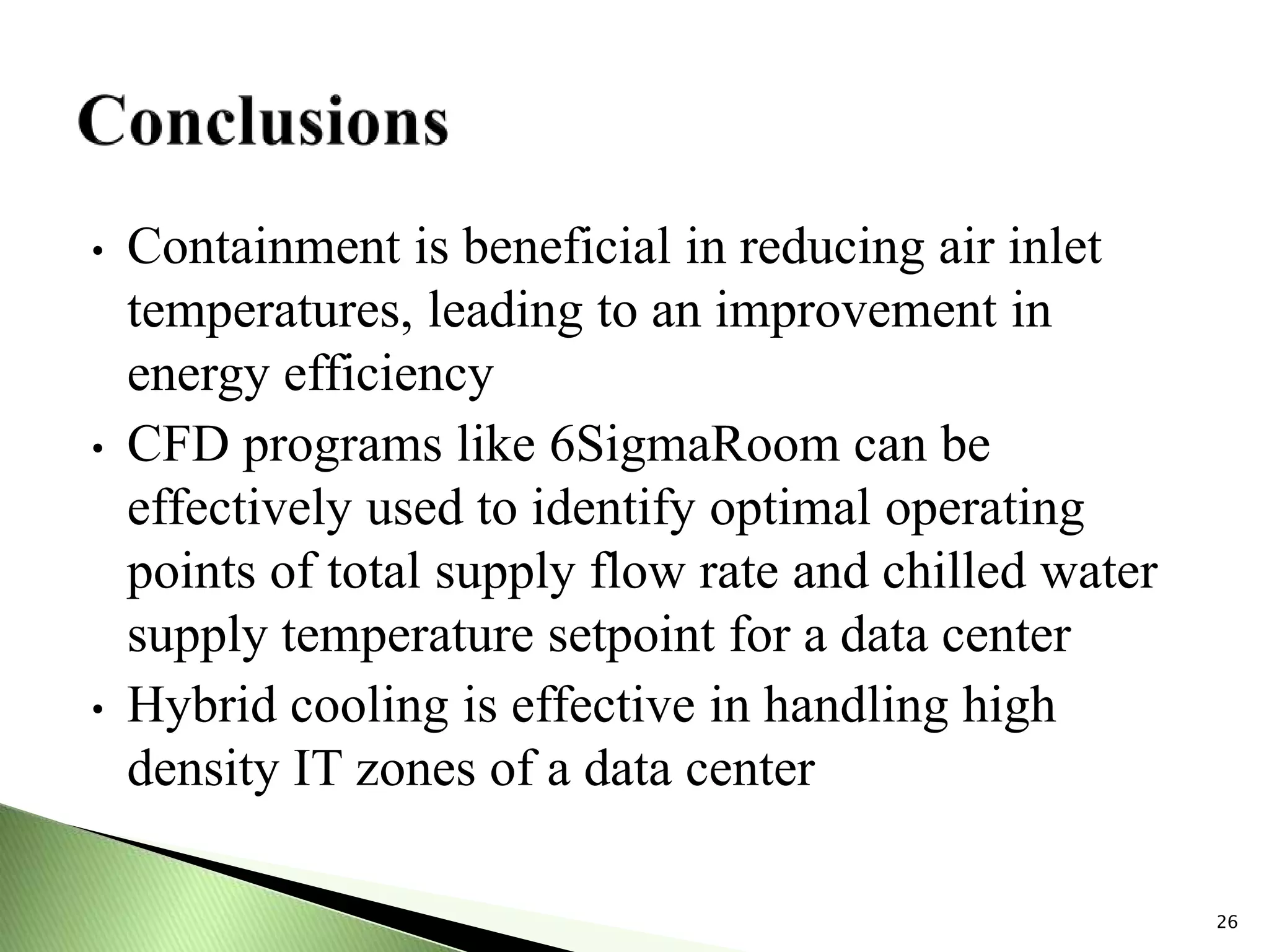 • Containment is beneficial in reducing air inlet
temperatures, leading to an improvement in
energy efficiency
• CFD programs like 6SigmaRoom can be
effectively used to identify optimal operating
points of total supply flow rate and chilled water
supply temperature setpoint for a data center
• Hybrid cooling is effective in handling high
density IT zones of a data center
26
 