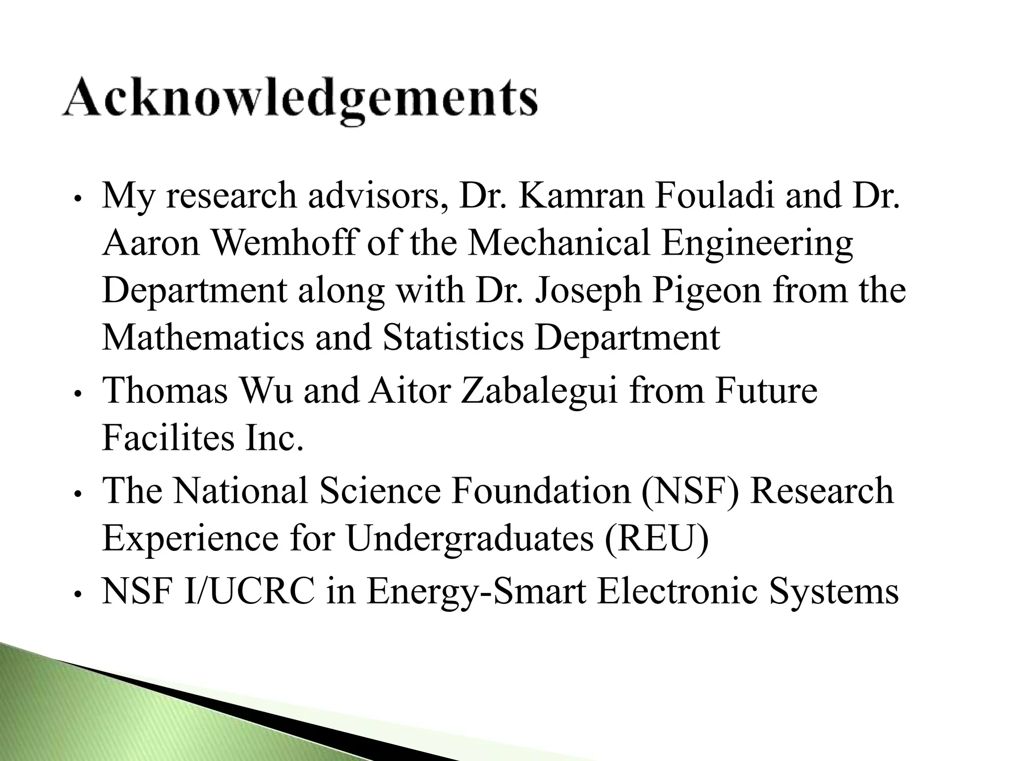 • My research advisors, Dr. Kamran Fouladi and Dr.
Aaron Wemhoff of the Mechanical Engineering
Department along with Dr. Joseph Pigeon from the
Mathematics and Statistics Department
• Thomas Wu and Aitor Zabalegui from Future
Facilites Inc.
• The National Science Foundation (NSF) Research
Experience for Undergraduates (REU)
• NSF I/UCRC in Energy-Smart Electronic Systems
 