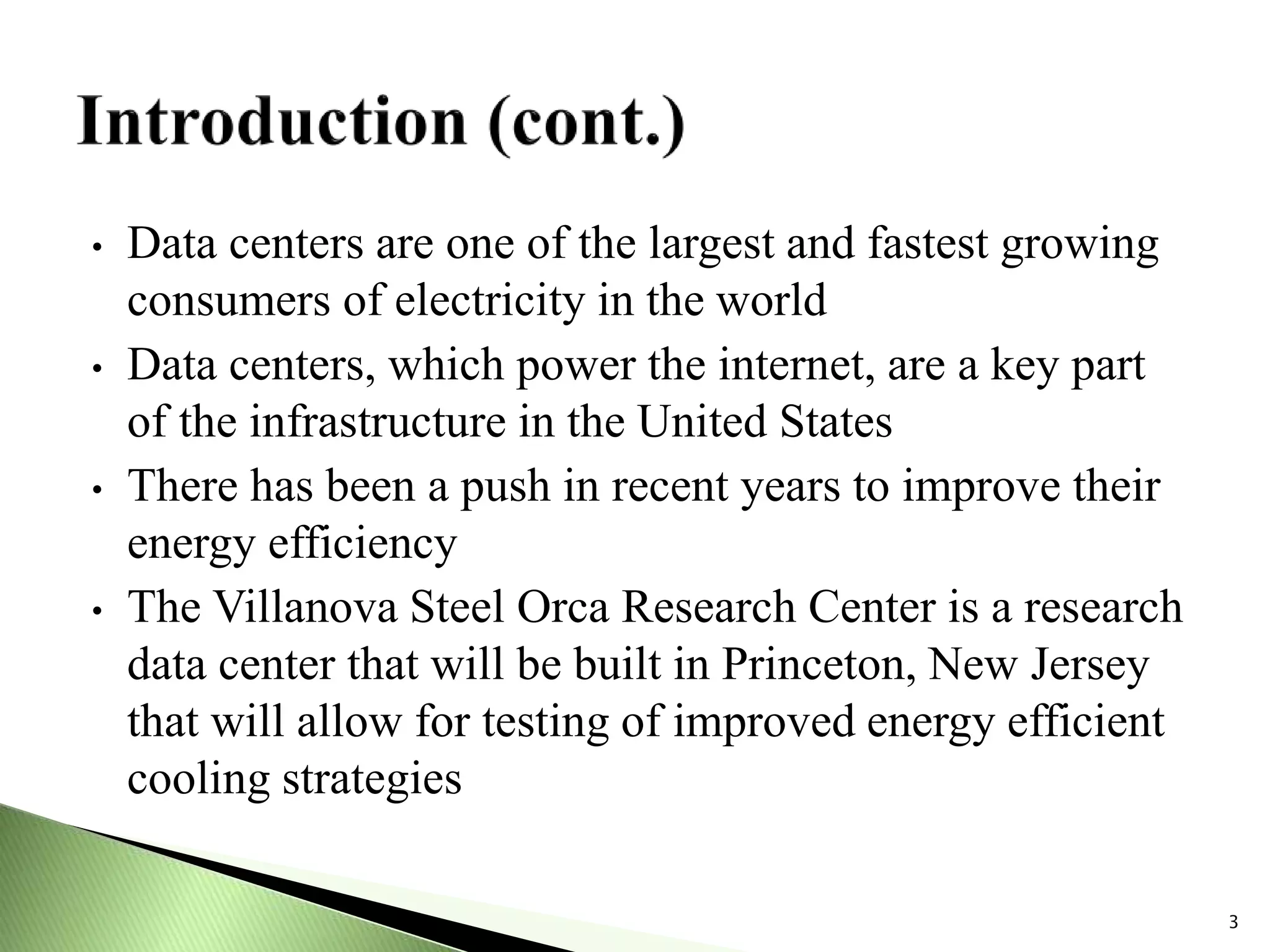 • Data centers are one of the largest and fastest growing
consumers of electricity in the world
• Data centers, which power the internet, are a key part
of the infrastructure in the United States
• There has been a push in recent years to improve their
energy efficiency
• The Villanova Steel Orca Research Center is a research
data center that will be built in Princeton, New Jersey
that will allow for testing of improved energy efficient
cooling strategies
3
 