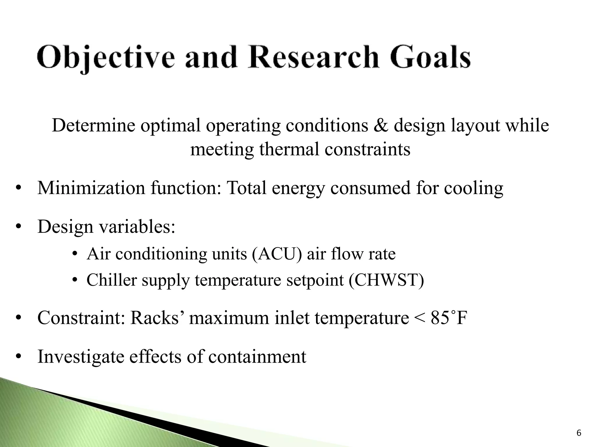 6
Determine optimal operating conditions & design layout while
meeting thermal constraints
• Minimization function: Total energy consumed for cooling
• Design variables:
• Air conditioning units (ACU) air flow rate
• Chiller supply temperature setpoint (CHWST)
• Constraint: Racks’ maximum inlet temperature < 85˚F
• Investigate effects of containment
 
