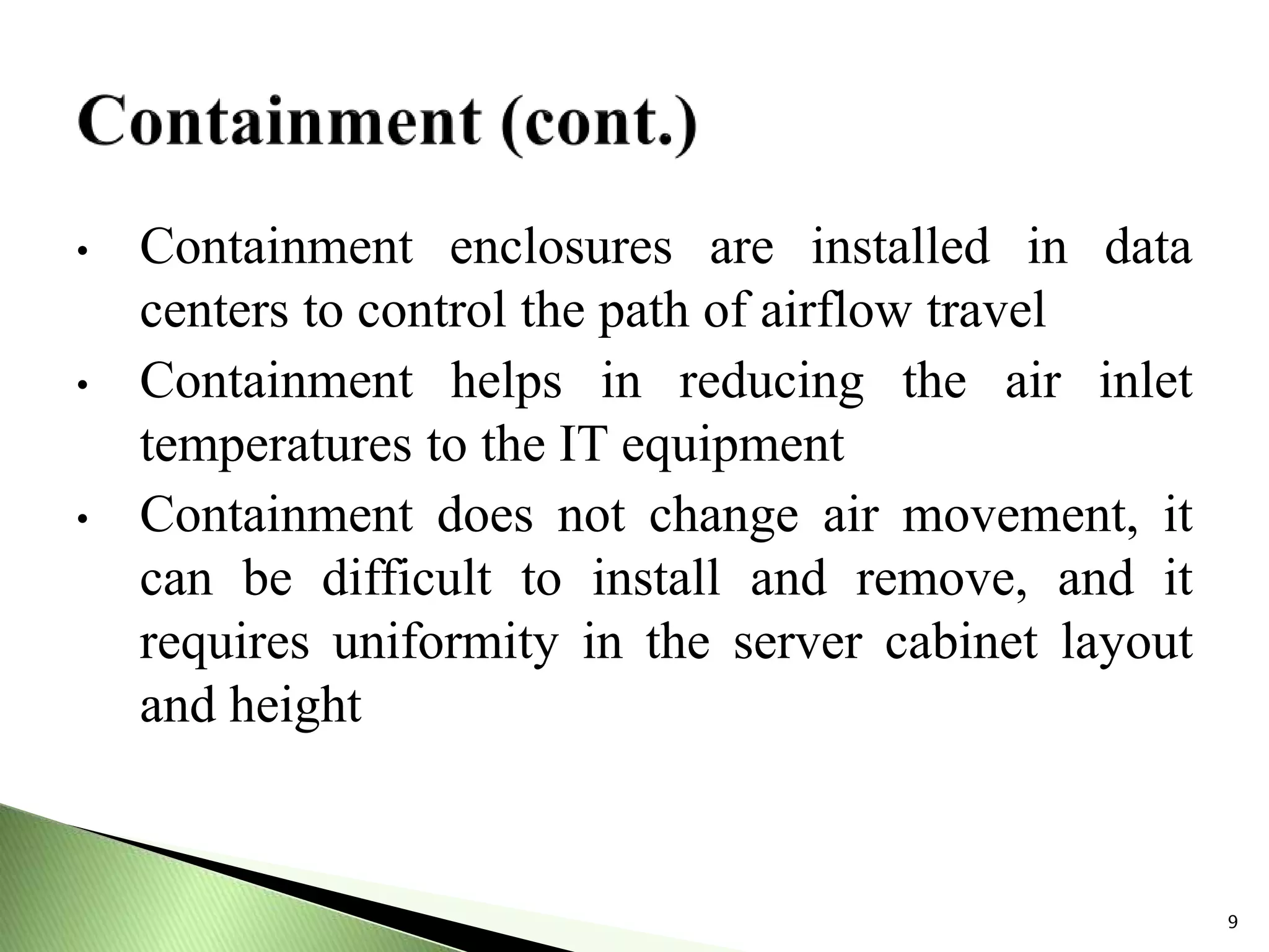 • Containment enclosures are installed in data
centers to control the path of airflow travel
• Containment helps in reducing the air inlet
temperatures to the IT equipment
• Containment does not change air movement, it
can be difficult to install and remove, and it
requires uniformity in the server cabinet layout
and height
9
 