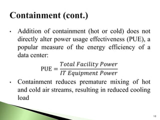 • Addition of containment (hot or cold) does not
directly alter power usage effectiveness (PUE), a
popular measure of the energy efficiency of a
data center:
• Containment reduces premature mixing of hot
and cold air streams, resulting in reduced cooling
load
10
PUE =
𝑇𝑜𝑡𝑎𝑙 𝐹𝑎𝑐𝑖𝑙𝑖𝑡𝑦 𝑃𝑜𝑤𝑒𝑟
𝐼𝑇 𝐸𝑞𝑢𝑖𝑝𝑚𝑒𝑛𝑡 𝑃𝑜𝑤𝑒𝑟
 
