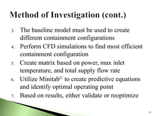 3. The baseline model must be used to create
different containment configurations
4. Perform CFD simulations to find most efficient
containment configuration
5. Create matrix based on power, max inlet
temperature, and total supply flow rate
6. Utilize Minitab© to create predictive equations
and identify optimal operating point
7. Based on results, either validate or reoptimize
15
 