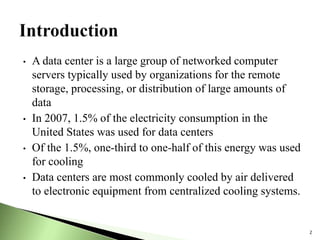 • A data center is a large group of networked computer
servers typically used by organizations for the remote
storage, processing, or distribution of large amounts of
data
• In 2007, 1.5% of the electricity consumption in the
United States was used for data centers
• Of the 1.5%, one-third to one-half of this energy was used
for cooling
• Data centers are most commonly cooled by air delivered
to electronic equipment from centralized cooling systems.
2
 