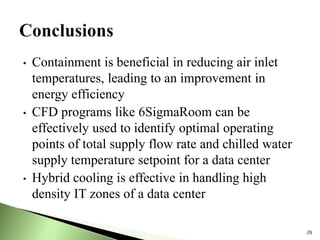 • Containment is beneficial in reducing air inlet
temperatures, leading to an improvement in
energy efficiency
• CFD programs like 6SigmaRoom can be
effectively used to identify optimal operating
points of total supply flow rate and chilled water
supply temperature setpoint for a data center
• Hybrid cooling is effective in handling high
density IT zones of a data center
26
 