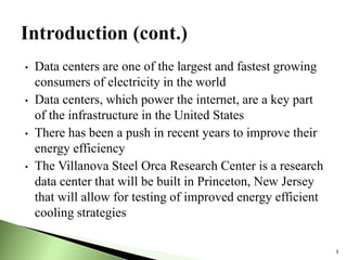 • Data centers are one of the largest and fastest growing
consumers of electricity in the world
• Data centers, which power the internet, are a key part
of the infrastructure in the United States
• There has been a push in recent years to improve their
energy efficiency
• The Villanova Steel Orca Research Center is a research
data center that will be built in Princeton, New Jersey
that will allow for testing of improved energy efficient
cooling strategies
3
 