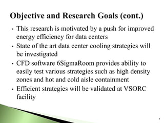 • This research is motivated by a push for improved
energy efficiency for data centers
• State of the art data center cooling strategies will
be investigated
• CFD software 6SigmaRoom provides ability to
easily test various strategies such as high density
zones and hot and cold aisle containment
• Efficient strategies will be validated at VSORC
facility
7
 