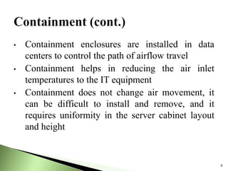 • Containment enclosures are installed in data
centers to control the path of airflow travel
• Containment helps in reducing the air inlet
temperatures to the IT equipment
• Containment does not change air movement, it
can be difficult to install and remove, and it
requires uniformity in the server cabinet layout
and height
9
 