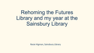 Rehoming the Futures
Library and my year at the
Sainsbury Library
Rosie Higman, Sainsbury Library
 