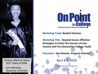 Workshop Track:  Student Services Workshop Title:  Beyond Access: Effective Strategies to Foster the Success of Low-income and First Generation College Youth Presenter :  Sam Rowser, Program Director April 8-9, 2010 www.onpointforcollege.org Yanetsy (Merino) Garay OCC Class of 2008  now attending  Syracuse University 