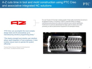 2
2
For over 75 years A-Z has been a leading supplier of high quality merchandise and service to
the global tire industry. In its German 15,000 m² production facility A-Z designs,
manufactures and produces tire molds and containers as per customer specification.
Furthermore A-Z produces self-developed hot blade cutters for plastics and rubber
processing, as well as special titanium equipment for the aerospace industry.
“PTC Creo can accomplish the most complex
design tasks and its associativity up to
manufacturing shortens programming times.”
“The clearly arranged and intuitive user interface
allows rapid integration of new employees. It also
enables casual users to operate the system
efficiently.”
Thomas Stangl, Director Research & Development
A-Z Formen- und Maschinenbau GmbH
A-Z cuts time in tool and mold construction using PTC Creo
and associative integrated NC solutions
 