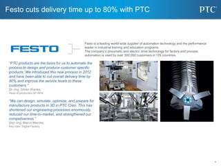 4
4
Festo cuts delivery time up to 80% with PTC
Festo is a leading world-wide supplier of automation technology and the performance
leader in industrial training and education programs.
The company’s pneumatic and electric drive technology for factory and process
automation is used by over 300,000 customers in 176 countries.
“PTC products are the basis for us to automate the
process to design and produce customer specific
products. We introduced this new process in 2012
and have been able to cut overall delivery time by
80% and improve the service levels to these
customers.”
Dr.-Ing. Sören Wanke,
Head of production SF-RFA
“We can design, simulate, optimize, and prepare for
manufacture products in 3D in PTC Creo. This has
shortened our engineering processes enormously,
reduced our time-to-market, and strengthened our
competiveness.”
Dipl.-Ing. Marco Merche,
Key User, Digital Factory
 