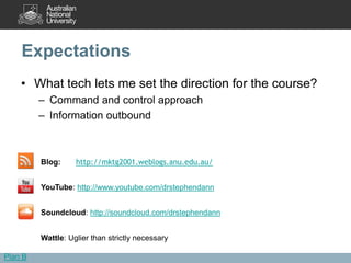 Expectations
    • What tech lets me set the direction for the course?
         – Command and control approach
         – Information outbound



         Blog:     http://mktg2001.weblogs.anu.edu.au/


         YouTube: http://www.youtube.com/drstephendann


         Soundcloud: http://soundcloud.com/drstephendann


         Wattle: Uglier than strictly necessary

Plan B
 